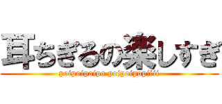 耳ちぎるの楽しすぎ (poipoipoipo poipoipopiiii)