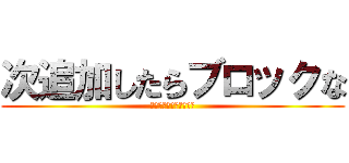 次追加したらブロックな (ブロックするぞ糞ガキ共)