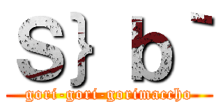 Ｓ｝ｂ｀ (gori-gori-gorimaccho)