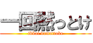 一回黙っとけ (ikkai damattoke)