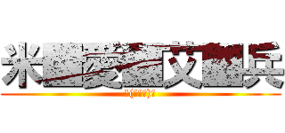米■愛■艾■兵 (ヽ(≧Д≦)ノ)