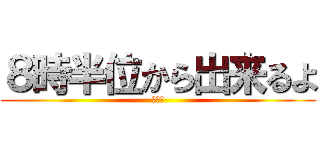 ８時半位から出来るよ (多分ね)