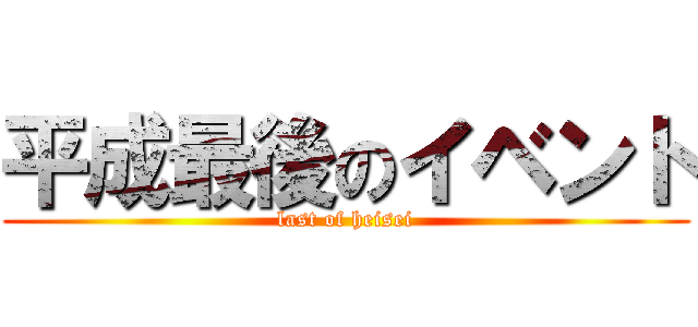 平成最後のイベント (last of heisei)