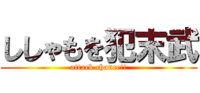 ししゃもを犯末武 (attack chance!!)