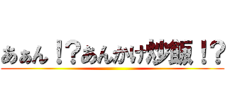 あぁん！？あんかけ炒飯！？ ()