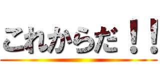 これからだ！！ ()