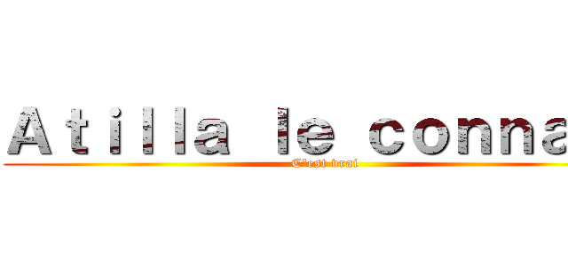 Ａｔｉｌｌａ ｌｅ ｃｏｎｎａｒｄ (C'est vrai )