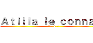 Ａｔｉｌｌａ ｌｅ ｃｏｎｎａｒｄ (C'est vrai )