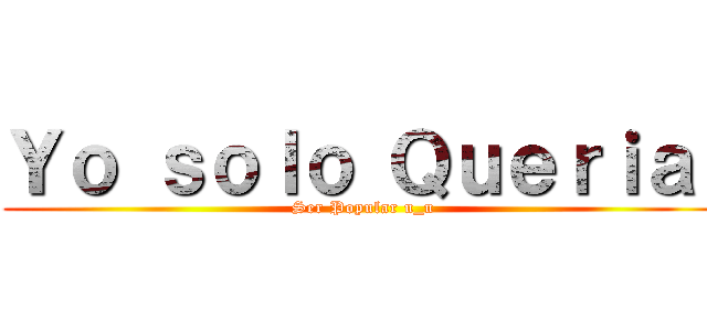Ｙｏ ｓｏｌｏ Ｑｕｅｒｉａ  (Ser Popular u_u)
