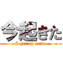 今起きた (I get up now.)