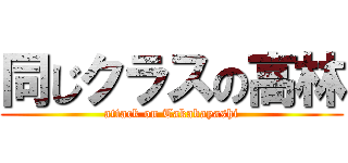 同じクラスの高林 (attack on Takabayashi)