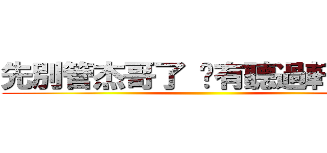 先別管杰哥了 你有聽過軒哥嗎？ ()