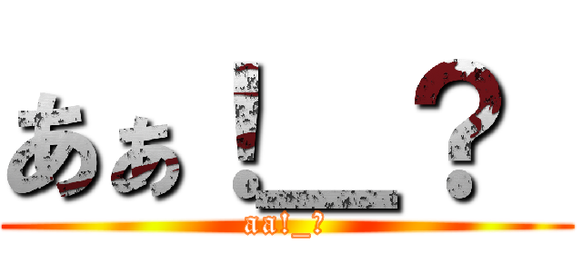 あぁ！＿？  (aa!_?)