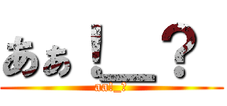 あぁ！＿？  (aa!_?)