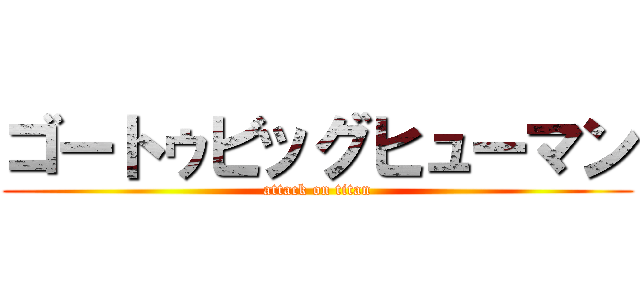 ゴートゥビッグヒューマン (attack on titan)