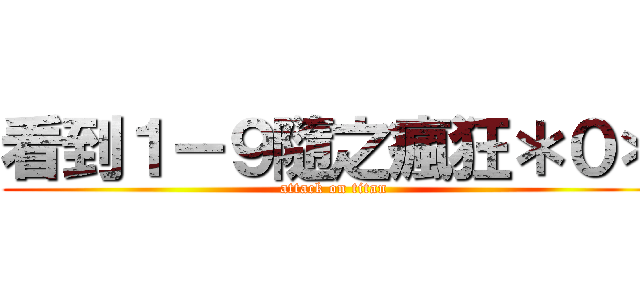 看到１－９隨之瘋狂＊０＊ (attack on titan)