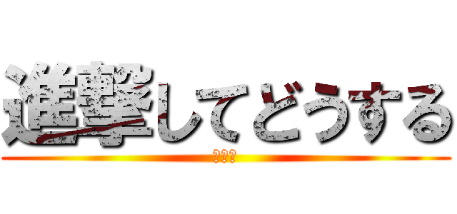 進撃してどうする (ボケて)