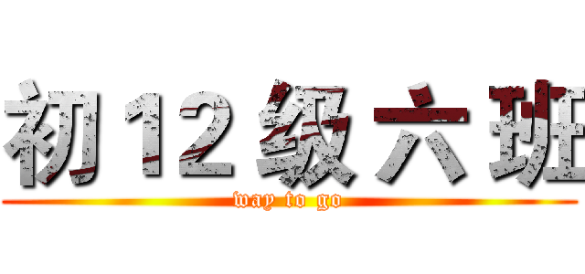 初１２ 级 六 班 (way to go)
