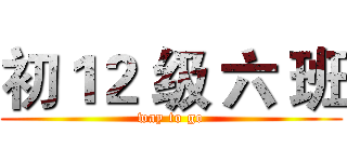 初１２ 级 六 班 (way to go)