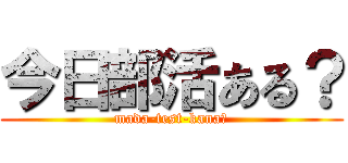 今日部活ある？ (mada-test-kana?)