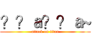 ？？ａ？？ａ~ (attack on titan)