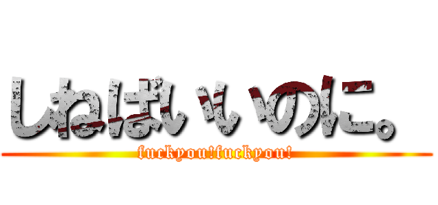 しねばいいのに。 (fuckyou!fuckyou!)