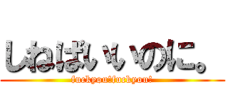 しねばいいのに。 (fuckyou!fuckyou!)