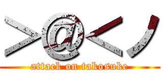 ＞＠＜ノ (attack on takosuke)