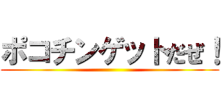 ポコチンゲットだぜ！ ()