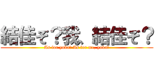 結佳ぞ？我、結佳ぞ？ (As for yuka? As for me, yuka?)