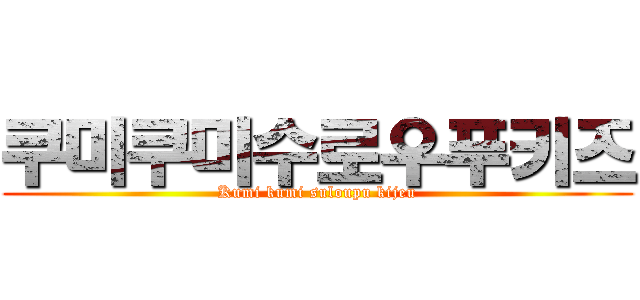 쿠미쿠미수로우푸키즈 (Kumi kumi suloupu kijeu)