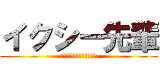 イクシー先輩 (ﾔﾘﾏｽﾔﾘﾏｽﾄﾞﾔッ)