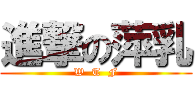 進撃の萍乳 (W  T  F)