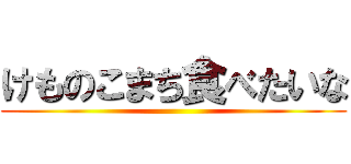 けものこまち食べたいな ()