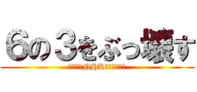 ６の３をぶっ壊す (ついでにNHKもぶっこわす)