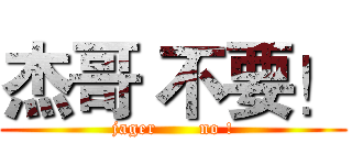 杰哥 不要！ (jager       no !)