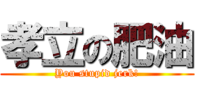 孝立の肥油 (You stupid jerk!)