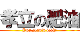 孝立の肥油 (You stupid jerk!)