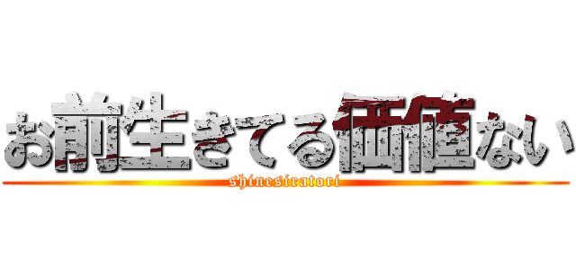 お前生きてる価値ない (shinesiratori)