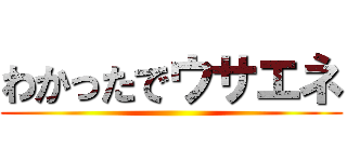 わかったでウサエネ ()