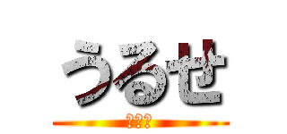 うるせ (だまれ)