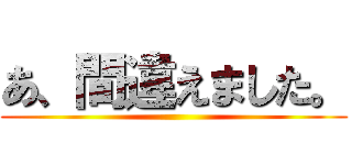 あ、間違えました。 ()