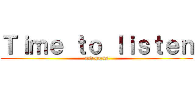 Ｔｉｍｅ ｔｏ ｌｉｓｔｅｎ (and guess)