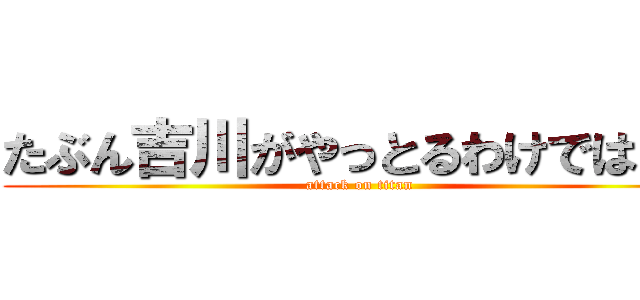 たぶん吉川がやっとるわけではない (attack on titan)