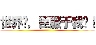 世界啊，臣服于我吧！ ()
