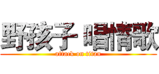 野孩子 唱情歌 (attack on titan)