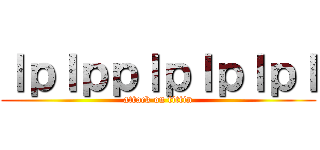 ｌｐｌｐｐｌｐｌｐｌｐｌ (attack on tittin)