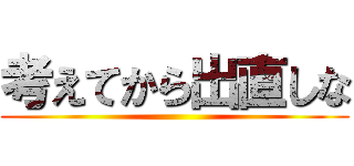 考えてから出直しな (     )