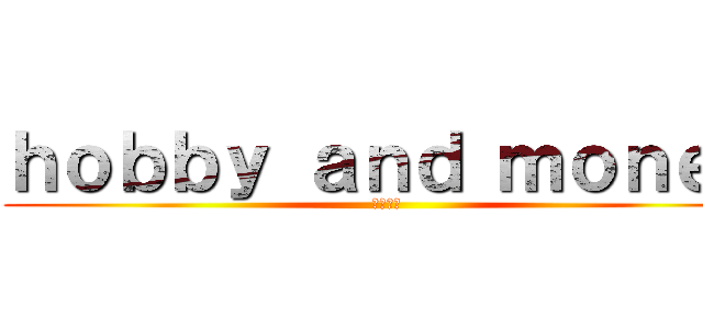 ｈｏｂｂｙ ａｎｄ ｍｏｎｅｙ (趣味と金)