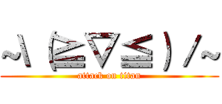 ~\（≧▽≦）／~ (attack on titan)